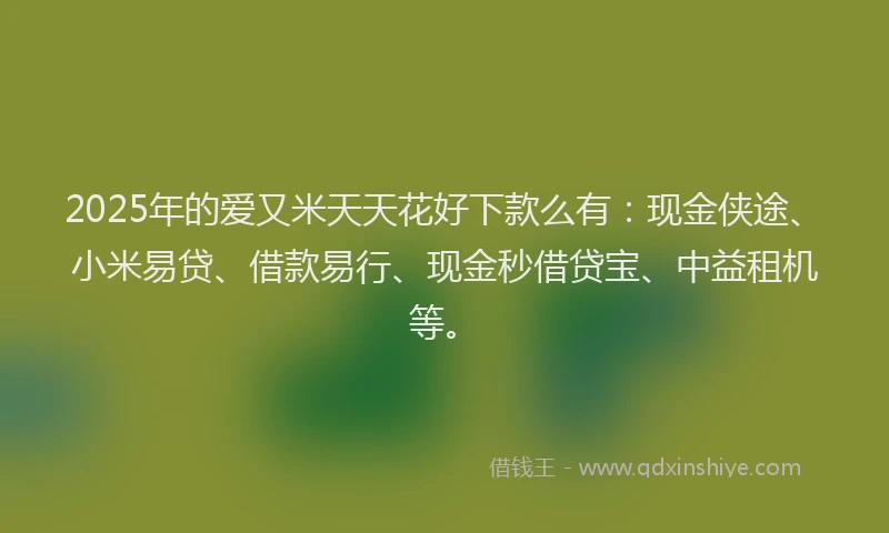 2025年的爱又米天天花好下款么有：现金侠途、小米易贷、借款易行、现金秒借贷宝、中益租机等。