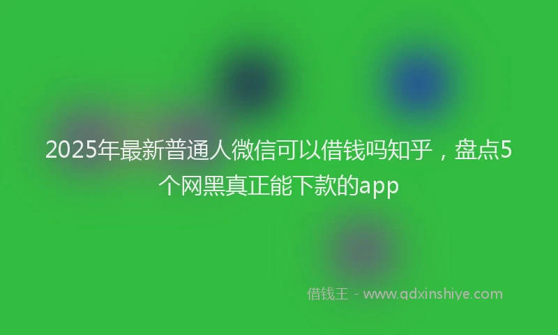 2025年最新普通人微信可以借钱吗知乎，盘点5个网黑真正能下款的app