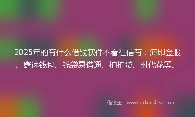 2025年的有什么借钱软件不看征信有:海印金服、鑫速钱包、钱袋易借通、拍拍贷、时代花等。