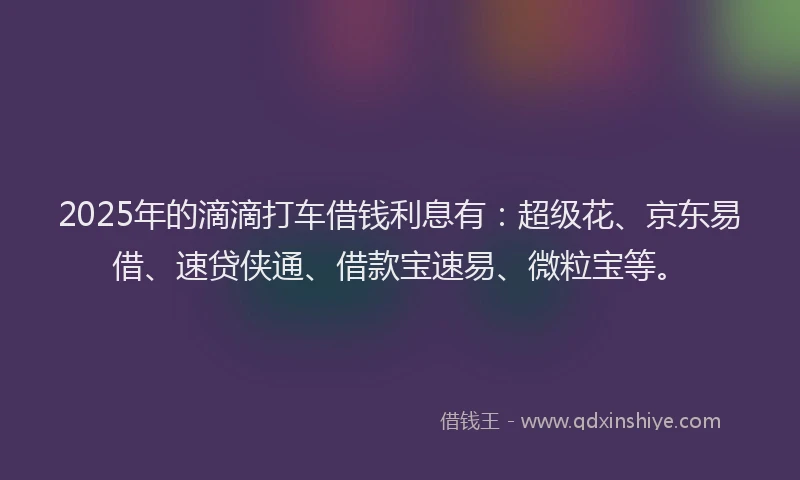 2025年的滴滴打车借钱利息有：超级花、京东易借、速贷侠通、借款宝速易、微粒宝等。