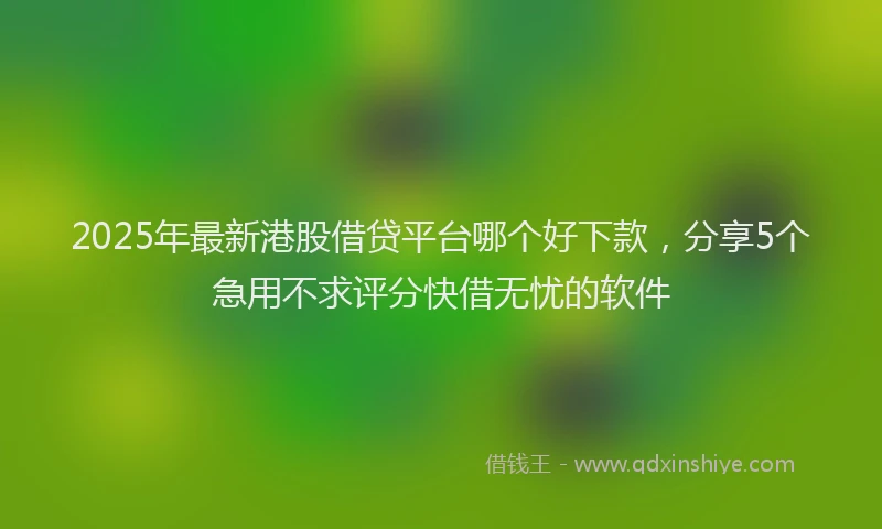 2025年最新港股借贷平台哪个好下款，分享5个急用不求评分快借无忧的软件