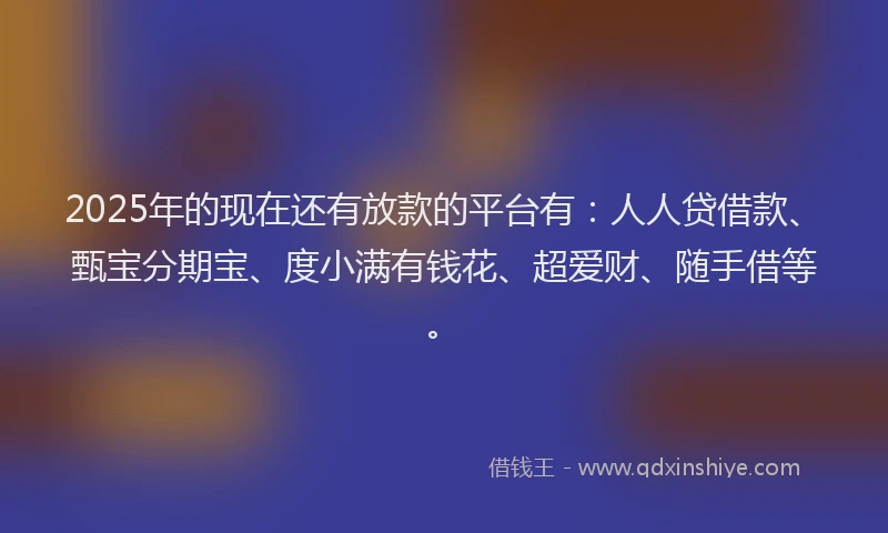 2025年的现在还有放款的平台有：人人贷借款、甄宝分期宝、度小满有钱花、超爱财、随手借等。