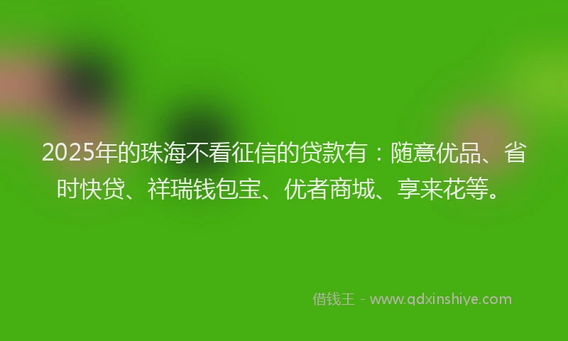2025年的珠海不看征信的贷款有：随意优品、省时快贷、祥瑞钱包宝、优者商城、享来花等。