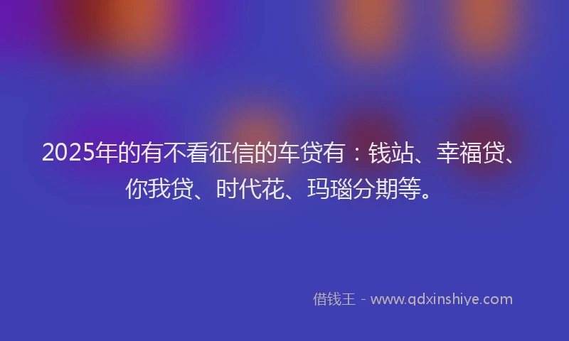 2025年的有不看征信的车贷有：钱站、幸福贷、你我贷、时代花、玛瑙分期等。