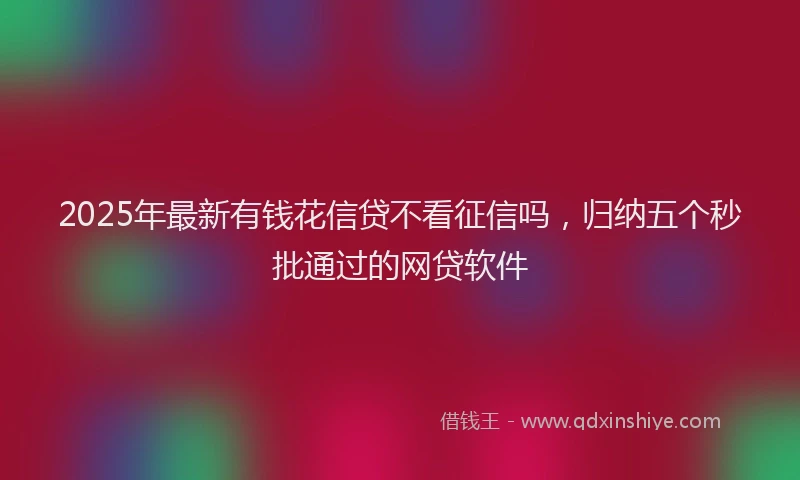 2025年最新有钱花信贷不看征信吗，归纳五个秒批通过的网贷软件