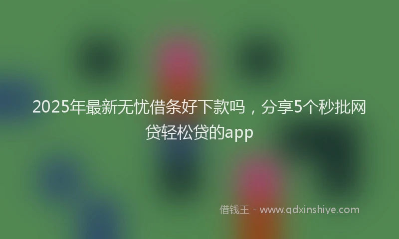 2025年最新无忧借条好下款吗，分享5个秒批网贷轻松贷的app