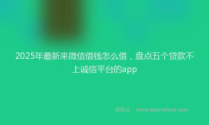 2025年最新来微信借钱怎么借，盘点五个贷款不上诚信平台的app