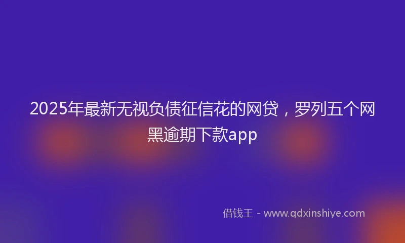 2025年最新无视负债征信花的网贷，罗列五个网黑逾期下款app