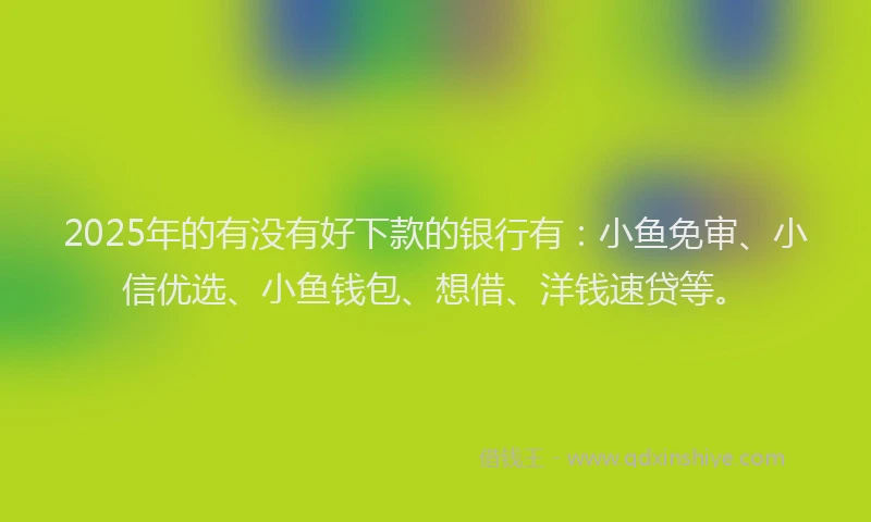 2025年的有没有好下款的银行有：小鱼免审、小信优选、小鱼钱包、想借、洋钱速贷等。