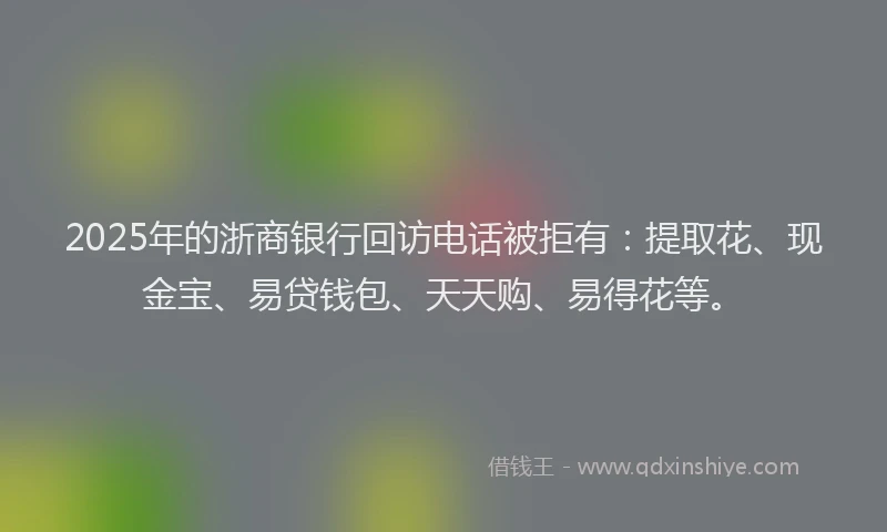 2025年的浙商银行回访电话被拒有：提取花、现金宝、易贷钱包、天天购、易得花等。