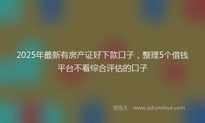 2025年最新有房产证好下款口子，整理5个借钱平台不看综合评估的口子