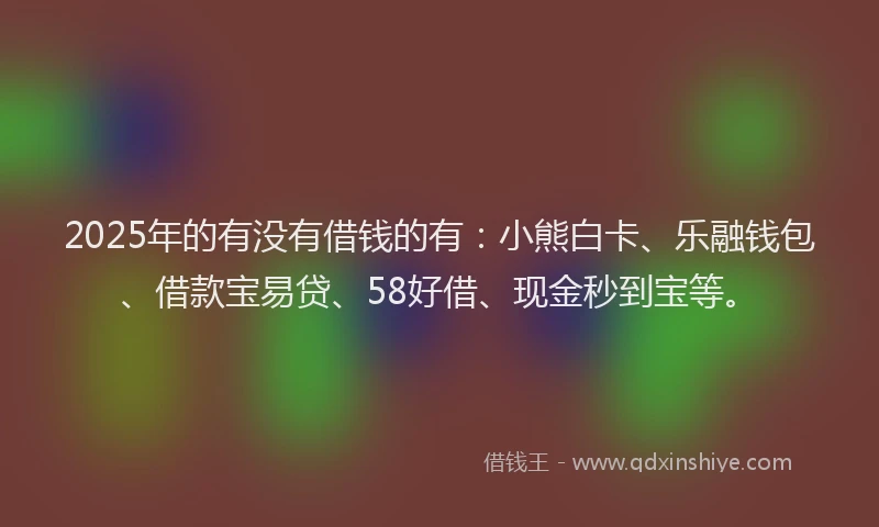 2025年的有没有借钱的有：小熊白卡、乐融钱包、借款宝易贷、58好借、现金秒到宝等。