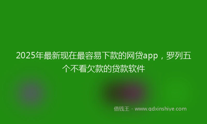 2025年最新现在最容易下款的网贷app，罗列五个不看欠款的贷款软件