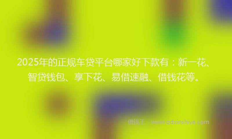 2025年的正规车贷平台哪家好下款有：新一花、智贷钱包、享下花、易借速融、借钱花等。