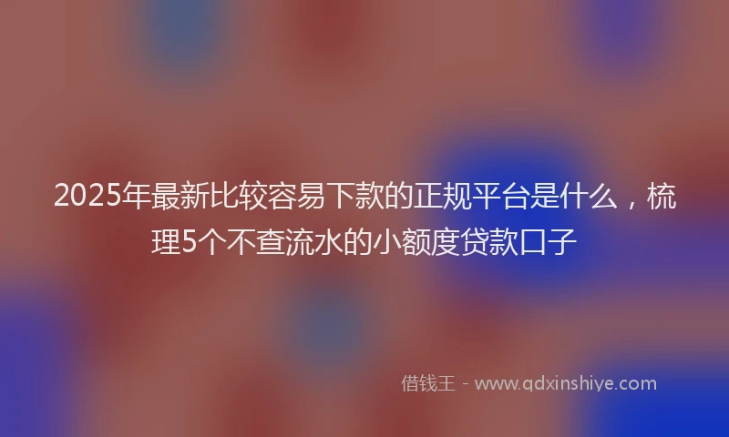 2025年最新比较容易下款的正规平台是什么，梳理5个不查流水的小额度贷款口子