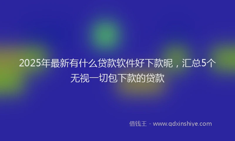 2025年最新有什么贷款软件好下款昵，汇总5个无视一切包下款的贷款