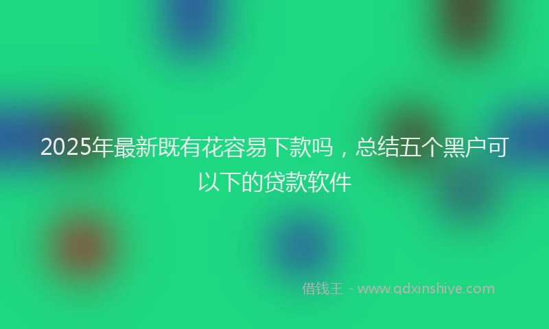 2025年最新既有花容易下款吗，总结五个黑户可以下的贷款软件