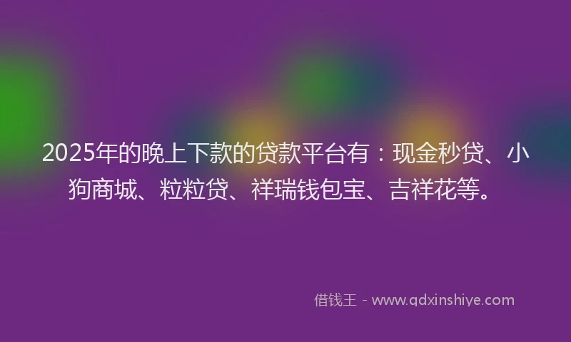 2025年的晚上下款的贷款平台有：现金秒贷、小狗商城、粒粒贷、祥瑞钱包宝、吉祥花等。