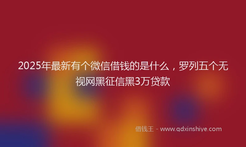 2025年最新有个微信借钱的是什么，罗列五个无视网黑征信黑3万贷款