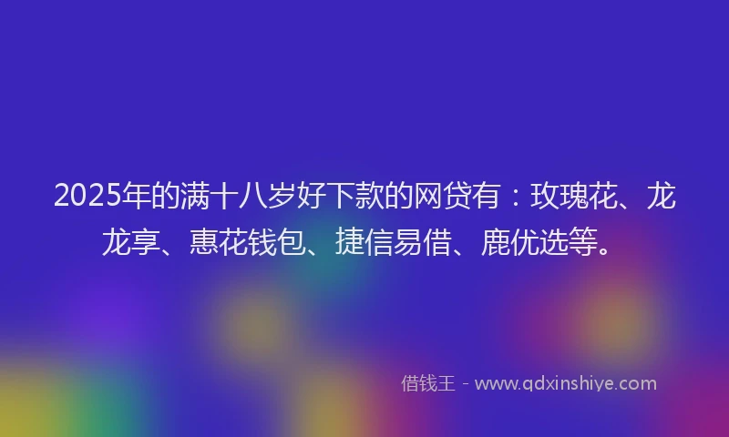 2025年的满十八岁好下款的网贷有：玫瑰花、龙龙享、惠花钱包、捷信易借、鹿优选等。