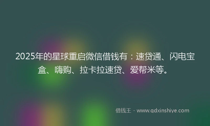 2025年的星球重启微信借钱有：速贷通、闪电宝盒、嗨购、拉卡拉速贷、爱帮米等。