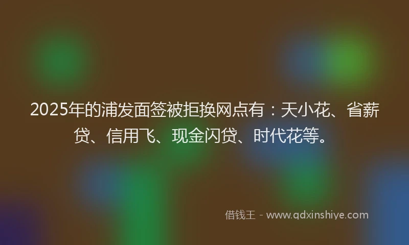 2025年的浦发面签被拒换网点有：天小花、省薪贷、信用飞、现金闪贷、时代花等。