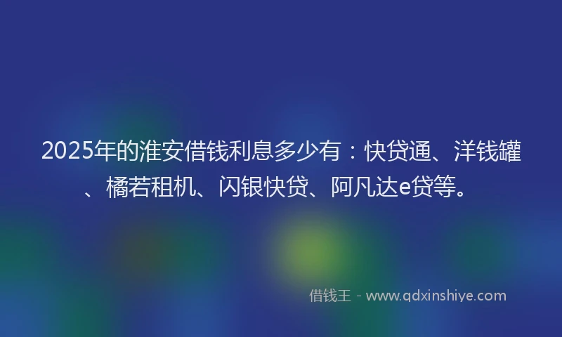 2025年的淮安借钱利息多少有：快贷通、洋钱罐、橘若租机、闪银快贷、阿凡达e贷等。
