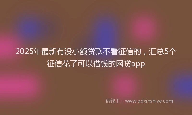 2025年最新有没小额贷款不看征信的，汇总5个征信花了可以借钱的网贷app