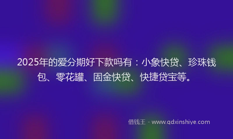 2025年的爱分期好下款吗有：小象快贷、珍珠钱包、零花罐、固金快贷、快捷贷宝等。