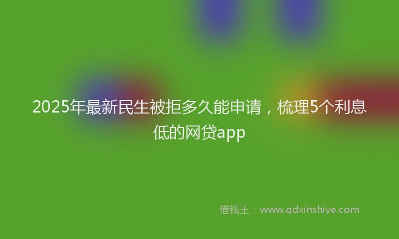 2025年最新民生被拒多久能申请，梳理5个利息低的网贷app
