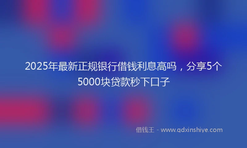 2025年最新正规银行借钱利息高吗，分享5个5000块贷款秒下口子