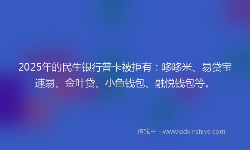 2025年的民生银行普卡被拒有：哆哆米、易贷宝速易、金叶贷、小鱼钱包、融悦钱包等。