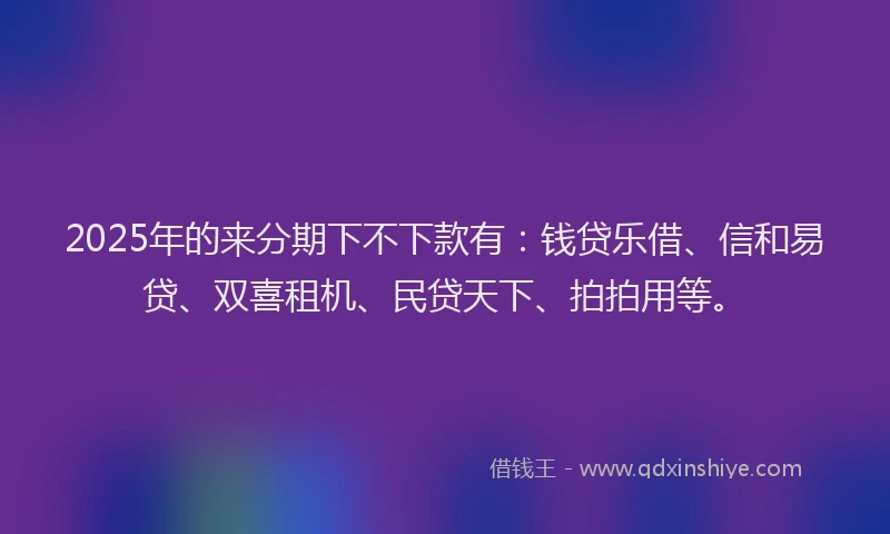 2025年的来分期下不下款有：钱贷乐借、信和易贷、双喜租机、民贷天下、拍拍用等。