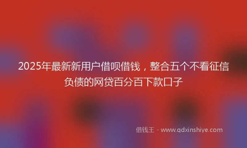 2025年最新新用户借呗借钱，整合五个不看征信负债的网贷百分百下款口子