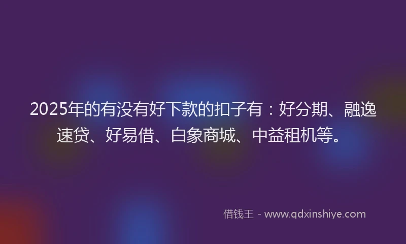 2025年的有没有好下款的扣子有：好分期、融逸速贷、好易借、白象商城、中益租机等。