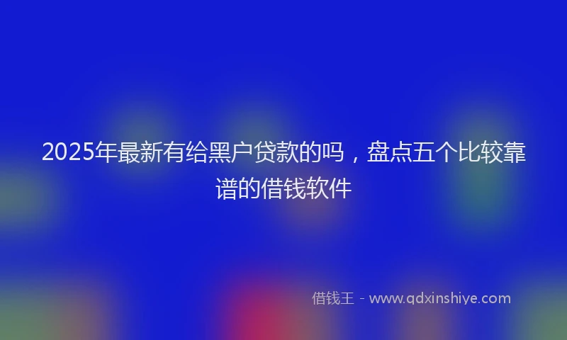 2025年最新有给黑户贷款的吗，盘点五个比较靠谱的借钱软件