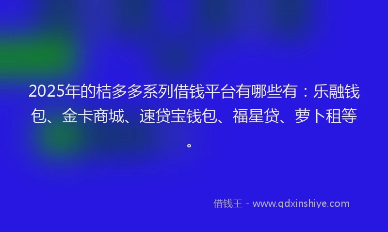 2025年的桔多多系列借钱平台有哪些有：乐融钱包、金卡商城、速贷宝钱包、福星贷、萝卜租等。