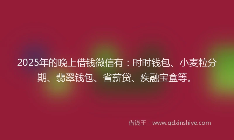 2025年的晚上借钱微信有：时时钱包、小麦粒分期、翡翠钱包、省薪贷、疾融宝盒等。