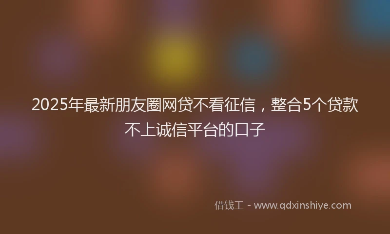 2025年最新朋友圈网贷不看征信，整合5个贷款不上诚信平台的口子