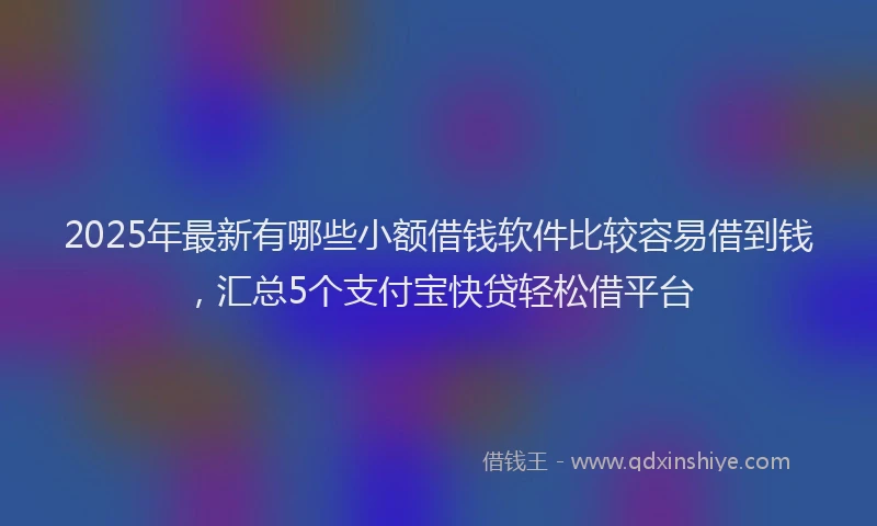 2025年最新有哪些小额借钱软件比较容易借到钱，汇总5个支付宝快贷轻松借平台