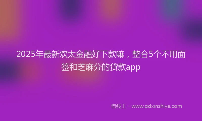 2025年最新欢太金融好下款嘛，整合5个不用面签和芝麻分的贷款app