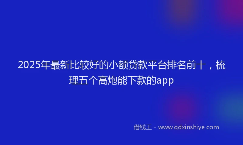 2025年最新比较好的小额贷款平台排名前十，梳理五个高炮能下款的app