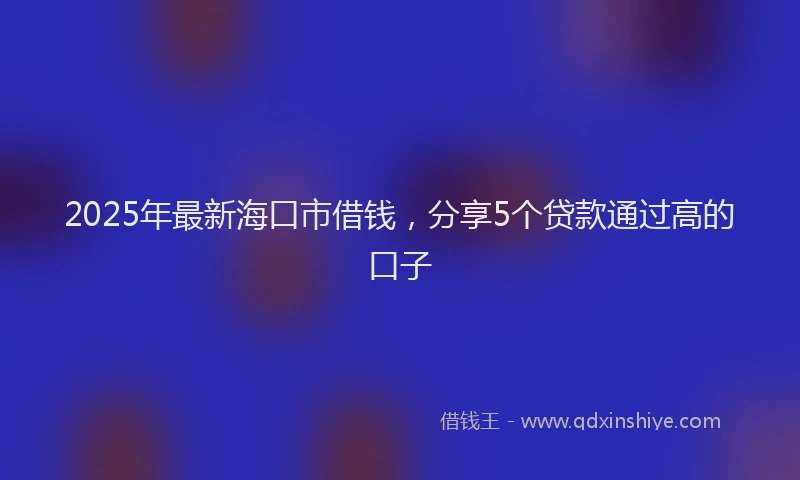 2025年最新海口市借钱，分享5个贷款通过高的口子