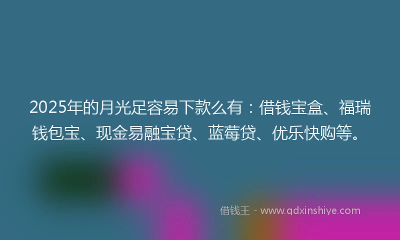 2025年的月光足容易下款么有：借钱宝盒、福瑞钱包宝、现金易融宝贷、蓝莓贷、优乐快购等。