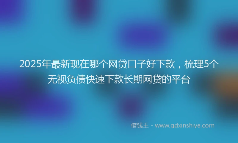 2025年最新现在哪个网贷口子好下款，梳理5个无视负债快速下款长期网贷的平台