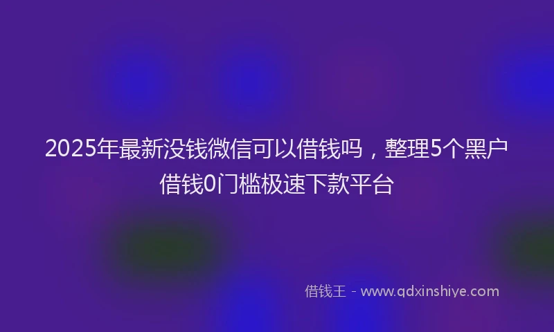 2025年最新没钱微信可以借钱吗，整理5个黑户借钱0门槛极速下款平台