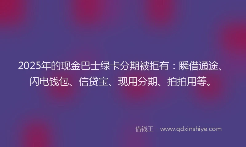 2025年的现金巴士绿卡分期被拒有：瞬借通途、闪电钱包、信贷宝、现用分期、拍拍用等。