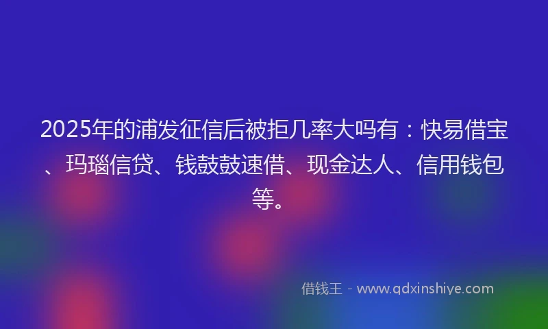 2025年的浦发征信后被拒几率大吗有：快易借宝、玛瑙信贷、钱鼓鼓速借、现金达人、信用钱包等。