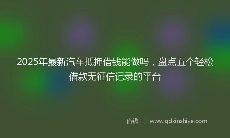2025年最新汽车抵押借钱能做吗，盘点五个轻松借款无征信记录的平台
