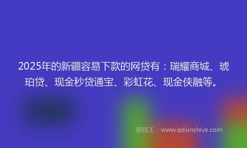 2025年的新疆容易下款的网贷有：瑞耀商城、琥珀贷、现金秒贷通宝、彩虹花、现金侠融等。